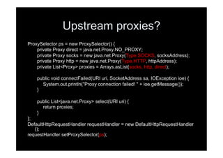 Upstream proxies?
ProxySelector ps = new ProxySelector() {
    private Proxy direct = java.net.Proxy.NO_PROXY;
    private Proxy socks = new java.net.Proxy(Type.SOCKS, socksAddress);
    private Proxy http = new java.net.Proxy(Type.HTTP, httpAddress);
    private List<Proxy> proxies = Arrays.asList(socks, http, direct);

    public void connectFailed(URI uri, SocketAddress sa, IOException ioe) {
      System.out.println("Proxy connection failed! " + ioe.getMessage());
    }

    public List<java.net.Proxy> select(URI uri) {
      return proxies;
    }
};
DefaultHttpRequestHandler requestHandler = new DefaultHttpRequestHandler
   ();
requestHandler.setProxySelector(ps);
 