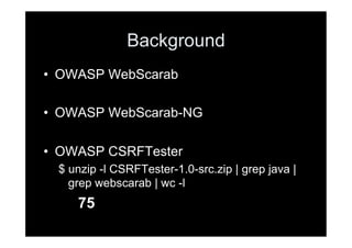 Background
•  OWASP WebScarab

•  OWASP WebScarab-NG

•  OWASP CSRFTester
  $ unzip -l CSRFTester-1.0-src.zip | grep java |
    grep webscarab | wc -l
     75
 