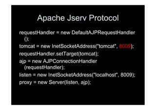 Apache Jserv Protocol
requestHandler = new DefaultAJPRequestHandler
   ();
tomcat = new InetSocketAddress("tomcat", 8009);
requestHandler.setTarget(tomcat);
ajp = new AJPConnectionHandler
   (requestHandler);
listen = new InetSocketAddress("localhost", 8009);
proxy = new Server(listen, ajp);
 