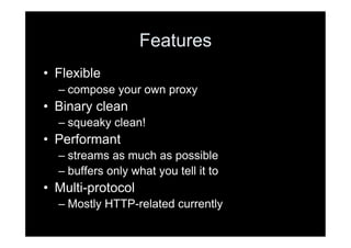 Features
•  Flexible
  –  compose your own proxy
•  Binary clean
  –  squeaky clean!
•  Performant
  –  streams as much as possible
  –  buffers only what you tell it to
•  Multi-protocol
  –  Mostly HTTP-related currently
 
