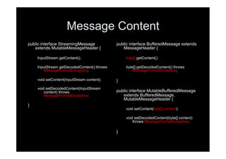 Message Content
public interface StreamingMessage            public interface BufferedMessage extends
   extends MutableMessageHeader {               MessageHeader {

    InputStream getContent();                    byte[] getContent();

    InputStream getDecodedContent() throws       byte[] getDecodedContent() throws
       MessageFormatException;                       MessageFormatException;

    void setContent(InputStream content);    }
    void setDecodedContent(InputStream
        content) throws                      public interface MutableBufferedMessage
        MessageFormatException;                 extends BufferedMessage,
                                                MutableMessageHeader {
}
                                                 void setContent(byte[] content);

                                                 void setDecodedContent(byte[] content)
                                                     throws MessageFormatException;

                                             }
 