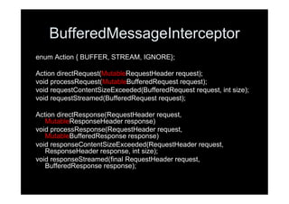 BufferedMessageInterceptor
enum Action { BUFFER, STREAM, IGNORE};

Action directRequest(MutableRequestHeader request);
void processRequest(MutableBufferedRequest request);
void requestContentSizeExceeded(BufferedRequest request, int size);
void requestStreamed(BufferedRequest request);

Action directResponse(RequestHeader request,
   MutableResponseHeader response)
void processResponse(RequestHeader request,
   MutableBufferedResponse response)
void responseContentSizeExceeded(RequestHeader request,
   ResponseHeader response, int size);
void responseStreamed(final RequestHeader request,
   BufferedResponse response);
 