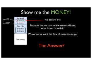 Show me the MONEY!
saved EIP
             the stack
             0x41414141
                                        We control this.
saved EBP    0x41414141

             func_1()      But now that we control the return address,
             0x41414141             what do we do with it?
             0x41414141
             0x41414141
                          Where do we want the ﬂow of execution to go?

            Free memory



                                   The Answer?
 