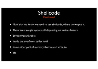 Shellcode
                                Continued


•   Now that we know we need to use shellcode, where do we put it.

•   There are a couple options, all depending on various factors.

•   Environment Variable

•   Inside the overﬂown buffer itself

•   Some other part of memory that we can write to

•   etc
 