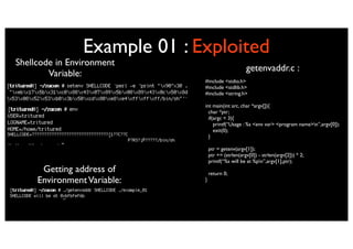 Example 01 : Exploited
Shellcode in Environment
                                                    getenvaddr.c :
        Variable:
                              #include <stdio.h>
                              #include <stdlib.h>
                              #include <string.h>

                              int main(int arc, char *argv[]){
                                char *ptr;
                                if(argc < 3){
                                   printf(“Usage : %s <env var> <program name>n”,argv[0]);
                                   exit(0);
                                }

                                  ptr = getenv(argv[1]);
                                  ptr += (strlen(argv[0]) - strlen(argv[2])) * 2;
                                  printf(“%s will be at %pn”,argv[1],ptr);
      Getting address of          return 0;
     Environment Variable:    }
 