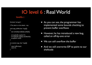 IO level 6 : Real World
             level6.c :
#include <string.h>
                                            •   As you can see, the programmer has
// The devil is in the details - nnp            implemented some bounds checking to
void copy_buffer(char *argv[])                  prevent buffer overﬂows
{

                                            •
  char buf1[32], buf2[32], buf3[32];
                                                However, he has introduced a new bug,
    strncpy(buf2, argv[1], 31);
    strncpy(buf3, argv[2], sizeof(buf3));       called an off-by-one error
    strcpy(buf1, buf3);


                                            •
}

int main(int argc, char *argv[])
                                                We can still overﬂow the buffer
{
  copy_buffer(argv);
  return 0;                                 •   And we still overwrite EIP to point to our
}                                               shellcode
 