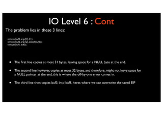 IO Level 6 : Cont
The problem lies in these 3 lines:
 strncpy(buf2, argv[1], 31);
 strncpy(buf3, argv[2], sizeof(buf3));
 strncpy(buf1, buf3);




  •     The ﬁrst line copies at most 31 bytes, leaving space for a NULL byte at the end.

  •     The second line however, copies at most 32 bytes, and therefore, might not leave space for
        a NULL pointer at the end, this is where the off-by-one error comes in.

  •     The third line then copies buf3, into buf1, heres where we can overwrite the saved EIP
 