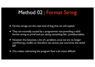Method 02 : Format String

•   Format strings are the next kind of bug that we will exploit

•   They are normally caused by a programmer not providing a valid
    format string to printf and just doing something like : printf(variable);

•   However this becomes a bit of a problem, since we are no longer
    overﬂowing a buffer, so therefore we cannot just overwrite the saved
    EIP.

•   This makes redirecting the program ﬂow a bit more difﬁcult
 