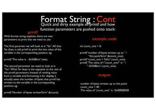 Format example of printf and how
                                 Quick and dirty
                                                 String : Cont
                                 function parameters are pushed onto stack:
                      printf:
With format string exploits, there are two
parameters to print that we need to use.                          example code:
The ﬁrst paramter we will look at is “%x”. All that     int count_one = 0;
%x does, is tell printf to print the hex value of the
variable in the corresponding position. eg:             printf(“number of bytes written up to “ 
                                                                 “this point%nn”,&count_one);
printf(“The value is : 0x%08xn”,size);                 printf(“count_one = %dn”,count_one);
                                                        printf(“The value of ”count_one” is “ 
The second parameter we need to look at is                     “: 0x%08xn”,count_one);
“%n”. What %n does is the opposite to the rest of
the printf parameters. Instead of reading value
from a variable and formatting it for display, it                       output:
actually saves the number of bytes that printf has
written to the variable in the corresponding            number of bytes written up to this point
position, eg:                                           count_one = 40
                                                        The value of “count_one” is : 0x00000028
printf(“Number of bytes written%nn”,&count);
 