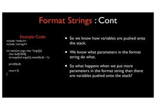 Format Strings : Cont
                Example Code:
include <stdio.h>                           •   So we know how variables are pushed onto
include <string.h>                              the stack.
int main(int argc, char *argv[]){
  char buf[1024];                           •   We know what parameters in the format
  strncpy(buf, argv[1], sizeof(buf) - 1);       string do what.
    printf(buf);
                                            •   So what happens when we put more
    return 0;                                   parameters in the format string than there
}
                                                are variables pushed onto the stack?
 