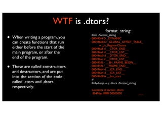 WTF is .dtors?
                                                format_string:
•   When writing a program, you
                                     #nm ./format_string
                                     080495f4 D _DYNAMIC
    can create functions that run    080496b8 D _GLOBAL_OFFSET_TABLE_
                                           w _Jv_RegisterClasses
    either before the start of the   080496a8 d __CTOR_END__
    main program, or after the       080496a4 d __CTOR_LIST__
                                     080496b0 d __DTOR_END__
    end of the program.              080496ac d __DTOR_LIST__
                                     080495f0 r __EH_FRAME_BEGIN__
•   These are called constructors    080495f0 r __FRAME_END__
                                     080496b4 d __JCR_END__
    and destructors, and are put     080496b4 d __JCR_LIST__
    into the section of the code     080496d8 A __bss_start
                                     #
    called .ctors and .dtors         #objdump -s -j .dtors ./format_string
    respectively.
                                     Contents of section .dtors:
                                     80496ac ffffffff 00000000        ........
 