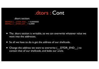 .dtors : Cont
         .dtors section:
080496b0 d __DTOR_END__ = 0x00000000
080496ac d __DTOR_LIST__ = 0xffffffff




 •   The .dtors section is writable, so we can overwrite whatever value we
     want into the addresses.

 •   So all we have to do is get the address of our shellcode.

 •   Change the address we want to overwrite (__DTOR_END__) to
     contain that of our shellcode, and bobs our uncle.
 