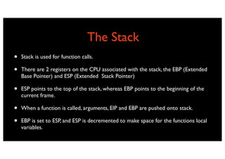 The Stack
•   Stack is used for function calls.

•   There are 2 registers on the CPU associated with the stack, the EBP (Extended
    Base Pointer) and ESP (Extended Stack Pointer)

•   ESP points to the top of the stack, whereas EBP points to the beginning of the
    current frame.

•   When a function is called, arguments, EIP and EBP are pushed onto stack.

•   EBP is set to ESP, and ESP is decremented to make space for the functions local
    variables.
 