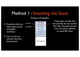 Method 1 : Smashing the Stack
                                Putting it all together
                                                           Using input or data that
                                        the stack
•   Combine what we     saved EIP
                                        0x41414141
                                                          we provide, we can control
                                                          the value that gets written
    know about stack,   saved EBP       0x41414141

    and buffer                          func_1()           over the return address,
    overﬂows                            0x41414141            or saved EIP value.
                                        0x41414141
                                        0x41414141

•   Can use this to
    redirect the ﬂow
    of execution                       Free memory
 