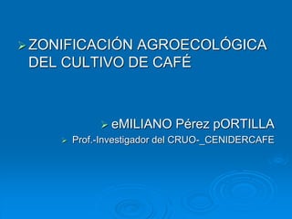 ZONIFICACIÓN AGROECOLÓGICA
DEL CULTIVO DE CAFÉ
 eMILIANO Pérez pORTILLA
 Prof.-Investigador del CRUO-_CENIDERCAFE
 