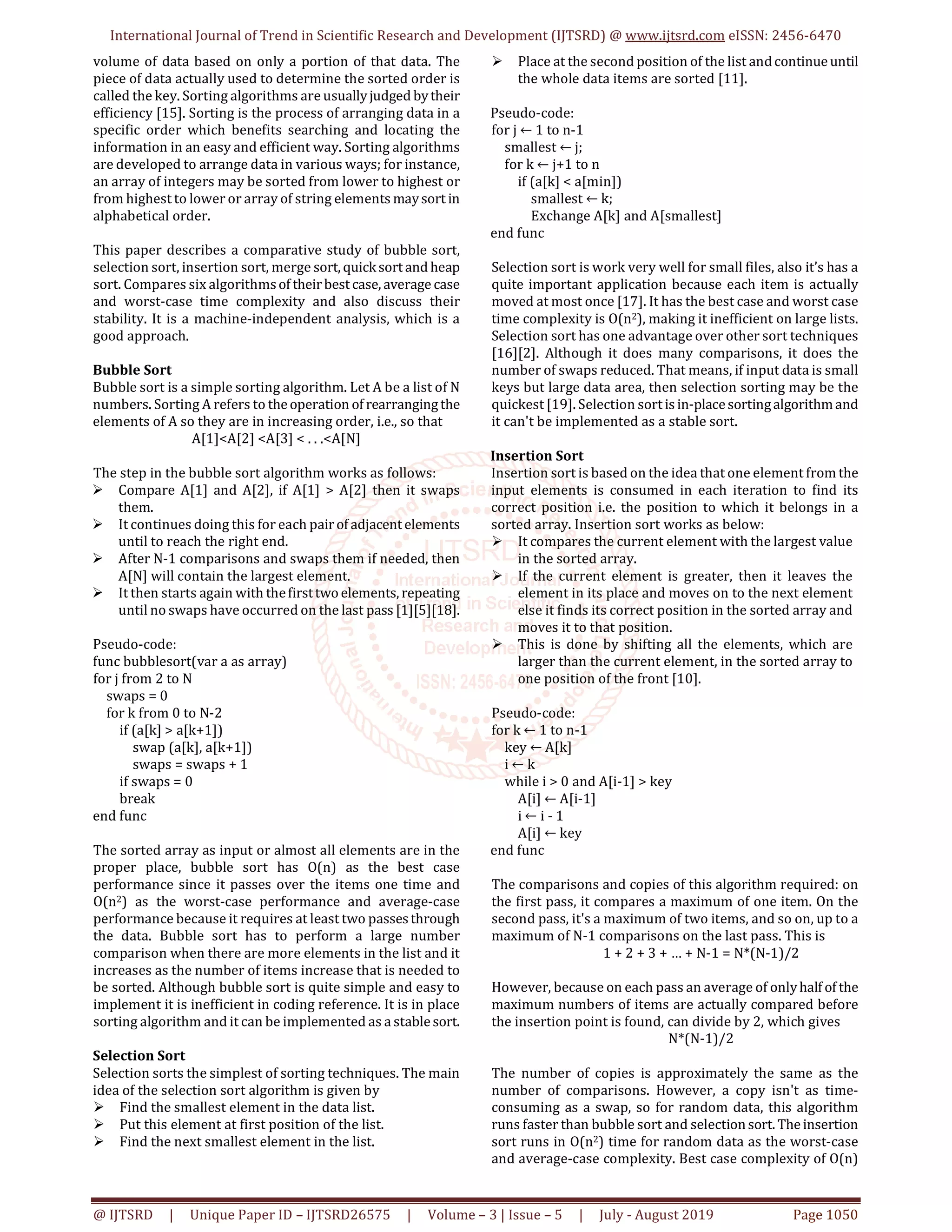 International Journal of Trend in Scientific Research and Development (IJTSRD) @ www.ijtsrd.com eISSN: 2456-6470 @ IJTSRD | Unique Paper ID – IJTSRD26575 | Volume – 3 | Issue – 5 | July - August 2019 Page 1050 volume of data based on only a portion of that data. The piece of data actually used to determine the sorted order is called the key. Sorting algorithms are usuallyjudged bytheir efficiency [15]. Sorting is the process of arranging data in a specific order which benefits searching and locating the information in an easy and efficient way. Sorting algorithms are developed to arrange data in various ways; for instance, an array of integers may be sorted from lower to highest or from highest to lower or array of string elements maysort in alphabetical order. This paper describes a comparative study of bubble sort, selection sort, insertion sort, merge sort, quicksortand heap sort. Compares six algorithmsof theirbestcase, average case and worst-case time complexity and also discuss their stability. It is a machine-independent analysis, which is a good approach. Bubble Sort Bubble sort is a simple sorting algorithm. Let A be a list of N numbers. Sorting A refers to theoperation of rearrangingthe elements of A so they are in increasing order, i.e., so that A[1]<A[2] <A[3] < . . .<A[N] The step in the bubble sort algorithm works as follows: Compare A[1] and A[2], if A[1] > A[2] then it swaps them. It continues doing this for each pairof adjacentelements until to reach the right end. After N-1 comparisons and swaps them if needed, then A[N] will contain the largest element. It then starts again with thefirsttwoelements, repeating until no swaps have occurred on the last pass [1][5][18]. Pseudo-code: func bubblesort(var a as array) for j from 2 to N swaps = 0 for k from 0 to N-2 if (a[k] > a[k+1]) swap (a[k], a[k+1]) swaps = swaps + 1 if swaps = 0 break end func The sorted array as input or almost all elements are in the proper place, bubble sort has O(n) as the best case performance since it passes over the items one time and O(n2) as the worst-case performance and average-case performance because it requires at least two passesthrough the data. Bubble sort has to perform a large number comparison when there are more elements in the list and it increases as the number of items increase that is needed to be sorted. Although bubble sort is quite simple and easy to implement it is inefficient in coding reference. It is in place sorting algorithm and it can be implemented as a stablesort. Selection Sort Selection sorts the simplest of sorting techniques. The main idea of the selection sort algorithm is given by Find the smallest element in the data list. Put this element at first position of the list. Find the next smallest element in the list. Place at the second position of the list andcontinueuntil the whole data items are sorted [11]. Pseudo-code: for j ← 1 to n-1 smallest ← j; for k ← j+1 to n if (a[k] < a[min]) smallest ← k; Exchange A[k] and A[smallest] end func Selection sort is work very well for small files, also it’s has a quite important application because each item is actually moved at most once [17]. It has the best case and worst case time complexity is O(n2), making it inefficient on large lists. Selection sort has one advantage over other sort techniques [16][2]. Although it does many comparisons, it does the number of swaps reduced. That means, if input data is small keys but large data area, then selection sorting may be the quickest [19]. Selection sortisin-placesortingalgorithmand it can't be implemented as a stable sort. Insertion Sort Insertion sort is based on the idea that one element from the input elements is consumed in each iteration to find its correct position i.e. the position to which it belongs in a sorted array. Insertion sort works as below: It compares the current element with the largest value in the sorted array. If the current element is greater, then it leaves the element in its place and moves on to the next element else it finds its correct position in the sorted array and moves it to that position. This is done by shifting all the elements, which are larger than the current element, in the sorted array to one position of the front [10]. Pseudo-code: for k ← 1 to n-1 key ← A[k] i ← k while i > 0 and A[i-1] > key A[i] ← A[i-1] i ← i - 1 A[i] ← key end func The comparisons and copies of this algorithm required: on the first pass, it compares a maximum of one item. On the second pass, it's a maximum of two items, and so on, up to a maximum of N-1 comparisons on the last pass. This is 1 + 2 + 3 + … + N-1 = N*(N-1)/2 However, because on each pass an average of onlyhalf of the maximum numbers of items are actually compared before the insertion point is found, can divide by 2, which gives N*(N-1)/2 The number of copies is approximately the same as the number of comparisons. However, a copy isn't as time- consuming as a swap, so for random data, this algorithm runs faster than bubble sort and selectionsort. Theinsertion sort runs in O(n2) time for random data as the worst-case and average-case complexity. Best case complexity of O(n) 