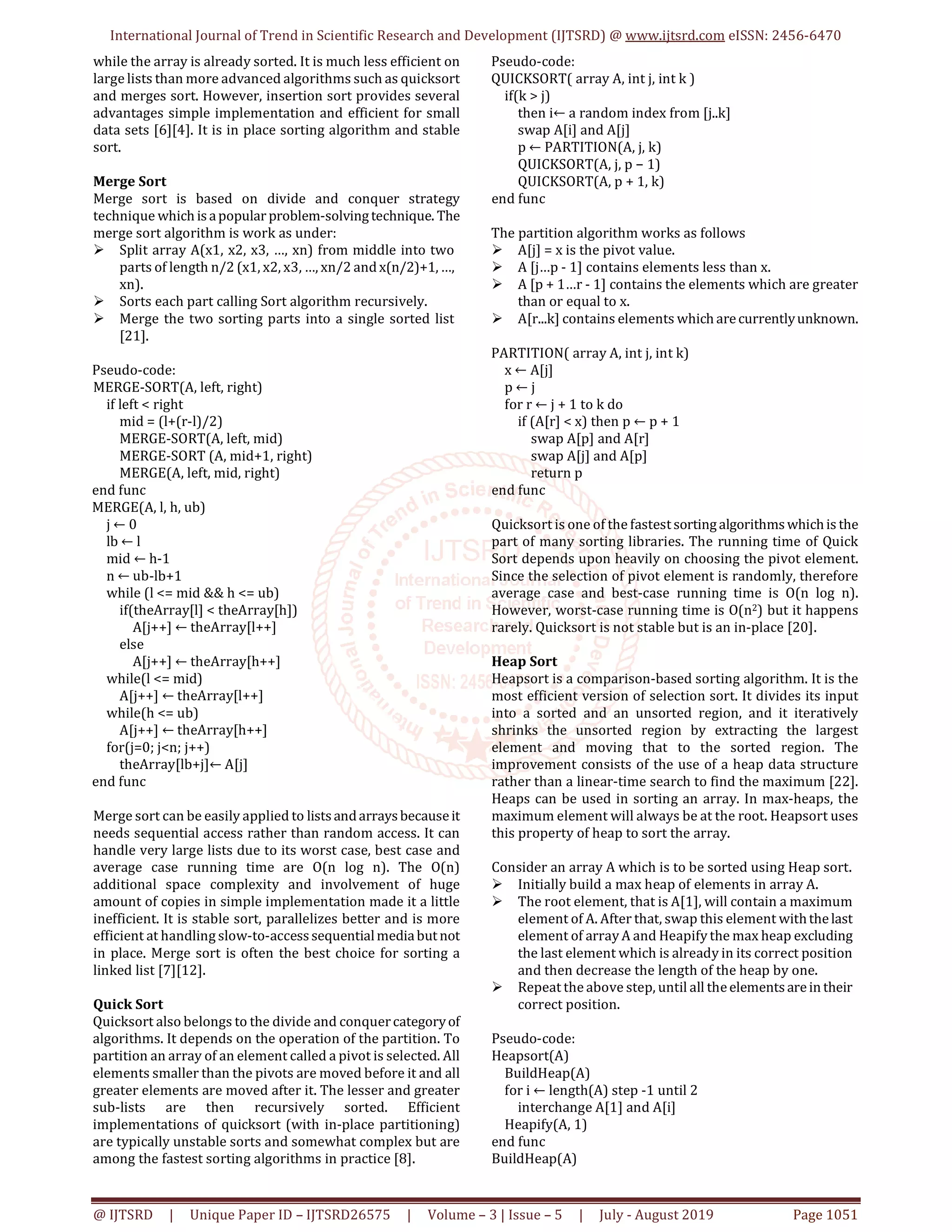 International Journal of Trend in Scientific Research and Development (IJTSRD) @ www.ijtsrd.com eISSN: 2456-6470 @ IJTSRD | Unique Paper ID – IJTSRD26575 | Volume – 3 | Issue – 5 | July - August 2019 Page 1051 while the array is already sorted. It is much less efficient on large lists than more advanced algorithms such as quicksort and merges sort. However, insertion sort provides several advantages simple implementation and efficient for small data sets [6][4]. It is in place sorting algorithm and stable sort. Merge Sort Merge sort is based on divide and conquer strategy technique which isapopular problem-solvingtechnique. The merge sort algorithm is work as under: Split array A(x1, x2, x3, …, xn) from middle into two parts of length n/2 (x1, x2, x3, …, xn/2 and x(n/2)+1,…, xn). Sorts each part calling Sort algorithm recursively. Merge the two sorting parts into a single sorted list [21]. Pseudo-code: MERGE-SORT(A, left, right) if left < right mid = (l+(r-l)/2) MERGE-SORT(A, left, mid) MERGE-SORT (A, mid+1, right) MERGE(A, left, mid, right) end func MERGE(A, l, h, ub) j ← 0 lb ← l mid ← h-1 n ← ub-lb+1 while (l <= mid && h <= ub) if(theArray[l] < theArray[h]) A[j++] ← theArray[l++] else A[j++] ← theArray[h++] while(l <= mid) A[j++] ← theArray[l++] while(h <= ub) A[j++] ← theArray[h++] for(j=0; j<n; j++) theArray[lb+j]← A[j] end func Merge sort can be easily applied to listsandarraysbecauseit needs sequential access rather than random access. It can handle very large lists due to its worst case, best case and average case running time are O(n log n). The O(n) additional space complexity and involvement of huge amount of copies in simple implementation made it a little inefficient. It is stable sort, parallelizes better and is more efficient at handling slow-to-accesssequentialmediabutnot in place. Merge sort is often the best choice for sorting a linked list [7][12]. Quick Sort Quicksort also belongs to the divide and conquercategoryof algorithms. It depends on the operation of the partition. To partition an array of an element called a pivot is selected. All elements smaller than the pivots are moved before it and all greater elements are moved after it. The lesser and greater sub-lists are then recursively sorted. Efficient implementations of quicksort (with in-place partitioning) are typically unstable sorts and somewhat complex but are among the fastest sorting algorithms in practice [8]. Pseudo-code: QUICKSORT( array A, int j, int k ) if(k > j) then i← a random index from [j..k] swap A[i] and A[j] p ← PARTITION(A, j, k) QUICKSORT(A, j, p − 1) QUICKSORT(A, p + 1, k) end func The partition algorithm works as follows A[j] = x is the pivot value. A [j…p - 1] contains elements less than x. A [p + 1…r - 1] contains the elements which are greater than or equal to x. A[r...k] contains elements which arecurrentlyunknown. PARTITION( array A, int j, int k) x ← A[j] p ← j for r ← j + 1 to k do if (A[r] < x) then p ← p + 1 swap A[p] and A[r] swap A[j] and A[p] return p end func Quicksort is one of the fastestsortingalgorithmswhichis the part of many sorting libraries. The running time of Quick Sort depends upon heavily on choosing the pivot element. Since the selection of pivot element is randomly, therefore average case and best-case running time is O(n log n). However, worst-case running time is O(n2) but it happens rarely. Quicksort is not stable but is an in-place [20]. Heap Sort Heapsort is a comparison-based sorting algorithm. It is the most efficient version of selection sort. It divides its input into a sorted and an unsorted region, and it iteratively shrinks the unsorted region by extracting the largest element and moving that to the sorted region. The improvement consists of the use of a heap data structure rather than a linear-time search to find the maximum [22]. Heaps can be used in sorting an array. In max-heaps, the maximum element will always be at the root. Heapsort uses this property of heap to sort the array. Consider an array A which is to be sorted using Heap sort. Initially build a max heap of elements in array A. The root element, that is A[1], will contain a maximum element of A. After that, swap this element withthelast element of array A and Heapify the max heap excluding the last element which is already in its correct position and then decrease the length of the heap by one. Repeat the above step, until all theelementsarein their correct position. Pseudo-code: Heapsort(A) BuildHeap(A) for i ← length(A) step -1 until 2 interchange A[1] and A[i] Heapify(A, 1) end func BuildHeap(A) 