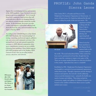 PROFILE: John Ganda
                                                                 Sierra Leone
  Against the overwhelming statistics and enormity
  of the AIDS pandemic, Sister Veronica’s outreach        John Ganda, Ph.D., is Founder and Director of the
  program may seem insignificant. Yet it is exactly
                                                          Ndegbormei Development Organization in Sierra Leone. A
  these local, community based services that will
                                                          native of Sierra Leone, Dr. Ganda has dedicated his life and
  eventually prove effective in changing behavior
                                                          career to aiding the people of this war torn nation. His
  and African societal attitudes toward this terrible
                                                                                                     experience includes
  disease. In the meantime, the project provides
  comfort and support to individuals suffering both                                                  working with the
  physically from the virus, and emotionally from the                                                Peace Corps in
  stigma of having AIDS.                                                                             Sierra Leone,
                                                                                                     recruiting, training,
  According to the UNAIDS Report on the Global                                                       placing, and
  HIV/AIDS Epidemic, the “essential package” of                                                      supervising both
  testing, counseling, psychosocial support, palliative                                              volunteers and staff.
  care, prevention and community activism, is the
  minimal level of care and outreach required for                                                    Sierra Leone has
  assistance to AIDS affected communities when                                                       been rated last in
  more comprehensive resources are not available.
                                                                                                     the Human Devel-
  Following these guidelines, Direct Relief supports
                                                          John Ganda                                 opment Index as the
  HIV/AIDS programs such as the Nyakato AIDS
                                                                                                     poorest country in
  Outreach Project that are providing medical
                                                          the world. The social and political fabric of the country has
  services, education, and outreach.
                                                          been torn by a protracted civil war that, though there has
                                                          been a cease fire, continues to impact every aspect of life.
                                                          There are no proper medical facilities nor education facilities
                                                          in the country. Agriculture has come to a standstill.


                                                          Established in 1982, Ndegbormei Development Organization
                                                          was founded as a network of non-governmental organizations
                                                          within Sierra Leone. Through cooperation and the sharing of
                                                          resources and expertise, the network is slowly addressing
DRI program
                                                          various social development issues -- primarily the health care
officer Kelly
                                                          needs of women and children. Their plans include the
Darnell in Ghana
with Madame
                                                          construction, supply, and staffing of a children’s hospital to be
Oku, Director of                                          located on the outskirts of Freetown where access to quality
the Jehovah                                               medical care is scarce.
Rapha Health                                                                              (continued)
Care Foundation
                                                                                                                   10.
 