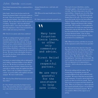 John Ganda                        continued
Direct Relief International: Help us understand life in       damaged during the war— with beds, with           They need a lot more wheelchairs, crutches,
Sierra Leone.                                                 medicines.                                        orthopedic supplies— the rural areas have received
                                                                                                                very little. The lack of clean water is one of the
John Ganda: Sierra Leone has been rated in the                DRI: What are the major health issues in Sierra   major problems. During the war a lot of the village
Human Development Index as the poorest country in             Leone?                                            wells were polluted. The rebels killed people and
the world. There are no proper medical facilities, no                                                           dumped them in the wells. The rivers and streams
proper education facilities. Agriculture has come to a        JG: Many amputees and people maimed by war.       upon which people rely have also been polluted.
standstill. The war that started in 1991 has devastated                                                         Typhoid, cholera, diarrhea, and dysentery are major
everything. Young men— who were able-bodied                                                                     problems. Diarrhea and dysentery affect children
agricultural workers— have either been killed, had
their arms amputated, or they’ve been recruited by the
rebels to fight and cannot go back home.


DRI: How do you operate under these conditions?
                                                                “     Many have
                                                                                                                particularly. HIV is another. It was heightened by
                                                                                                                the war because a lot of girls were raped and many
                                                                                                                of them have come up with this virus. But we don’t
                                                                                                                have the medical facility to properly diagnose them,
                                                                                                                no proper laboratory facility. Some are dying
                                                                                                                without having been properly diagnosed. And we
JG: We are working with the amputees and with
                                                                      forgotten                                 do not know if it is something else.
internally displaced persons. We give amputees                     Sierra Leone,
wheelchairs and provide them with food. In the Bo                                                               DRI: Where do you focus, and what are your goals
District, we have a whole chiefdom of about 60,000
                                                                       or offer                                 for the organization and for Sierra Leone generally?
persons that we are trying to support with medicines,                    only
food, clothing, wheelchairs— everything we can get.                                                             JG: The youth have been silent for a long time.
But we want to go beyond looking at just the victims of
                                                                     commentary                                 This rebel war was the only thing that brought them
the war. We want to look at the families, because at                and advice.                                 out. Because they have the guns we listen to them.
the end of the day those victims will have to rely on                                                           But when they put the guns down we still need to
their families for support.                                                                                     listen to them. Why did they fight? What were
                                                                   Direct Relief                                they fighting for? And where did we go wrong? We
                                                                                                                need to empower these people toward positive ends.
Last January we started working with an orphanage for                   is a                                    One very important tool of empowerment is
street children, abandoned children or those affected
by the war. We also have set up home care centers.                   respectful                                 education. And for education we need learning
                                                                                                                materials.
We have two nurses and three volunteer doctors who                    partner.
work with us, and they require the supplies from Direct
Relief. There is only one children’s hospital in the                                                            We are also working with the women. We are
                                                                                                                training them in dressmaking, growing and
country. It is poorly staffed, under-supplied, and under-              We are very                              processing different foods, and as traditional birth
equipped. We want to build another.
                                                                         grateful                               attendants. We want to help them become leaders
DRI: How has Direct Relief International supported                        for the                               in the community. It is good to ask for help but it is
these efforts?                                                                                                  good to see what you can do for yourself. That is
                                                                        assistance                              what our five-year program with Direct Relief is all
JG: Direct Relief’s partnership has helped tremen-                        to help                               about. What we are looking at is a whole approach.
dously. The material has allowed us to expand and                                                               The hospital and health program is an introduction
assist other district hospitals and the children’s hospital
                                                                       save lives.                              into community development programs. We are
                                                                                                                very grateful to DRI for all the support we are
     11.                                                                                                        getting.
 