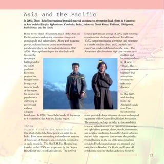Asia and the Pacific
In 2000, Direct Relief International provided material assistance to strengthen local efforts in 9 countries
in Asia and the Pacific: Afghanistan, Cambodia, India, Indonesia, North Korea, Pakistan, Philippines,
South Korea, and Sri Lanka

Home to two-thirds of humanity, much of the Asia and      hospital performs an average of 2,000 sight restoring
Pacific region is undergoing enormous change as it        operations free of charge each year. In addition,
grows rapidly and industrializes. Along with economic     50,000 outpatients receive screenings and treatment
growth, industrialization creates more transient          at a nearby satellite clinic, and 22 mobile “eye
populations which can fuel such epidemics as HIV/         camps” are conducted throughout the state. The
AIDS. Many epidemiologists fear that India will           Association also distributes high-dose vitamin A to
become the                                                                                      children and
next major                                                                                      lactating mothers
battleground of                                                                                 in 14 local
the AIDS                                                                                        villages. The
pandemic.                                                                                       vitamin prevents
Economic                                                                                        blindness and
progress has                                                                                    strengthens
brought better                                                                                  resistance to
living condi-                                                                                   infectious
tions for much                                                                                  diseases.
of the region,
but most of the                                                                                In May 2000,
population is                                                                                  with funding
still living in                                                                                from The
poverty and                                                                                    Allergan Founda-
without                                                                                        tion, Direct
adequate                                                                                       Relief Interna-
health care. In 2000, Direct Relief made 35 shipments     tional provided a large shipment of exam and surgical
to 9 countries in the Asia and Pacific region.            equipment to the Gujarat Blind Relief Association.
                                                          The assistance package included a phacoemulsifier
India                                                     (cataract extraction unit), an operating microscope,
Gujarat Blind Relief Association                          and ophthalmic gurneys, chairs, stands, instruments,
One third of all of the blind people on earth live in     and supplies; medicines donated by Alcon Laborato-
India. Even more astonishing is that the vast majority    ries and other corporate donors were also provided.
of these cases of blindness are completely preventable    Special training in the use of the phaco machine
or easily treatable. The Shri R.M. Eye Hospital was       conducted by the manufacturer was arranged and
founded in the 1950’s and is operated by the Gujarat      took place in Bombay. Dr. Doshi, an 82-year old
Blind Relief and Health Association. The 100-bed          ophthalmic surgeon who has dedicated his life to
                                                                                          (continued)               12.
 