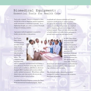 Biomedical Equipment:
 Essential Tools for Health Care

 You’re sick or injured. You go to a hospital or clinic,    enced staff and volunteers refurbish used, donated
 but the doctor has no diagnostic medical equipment,        equipment suitable for use in partner facilities
 sterile instruments, or medicines to provide. It is a      throughout the developing world. Necessary power
 frightening thought, yet a daily occurrence for people     conversions and plug configurations are completed
 living in developing countries.                            prior to shipment, and each item is shipped with a
                                                            technical manual. These tools have sustaining value
 Appropriate medical equipment is essential for             to health facilities and enable doctors and nurses to
 health-care providers to help patients.                    provide better care to sick and injured people.

 For 25 years,                                                                             In 2000, Direct Relief
 Direct Relief                                                                             International provided
 International has                                                                         more than 5,000
 provided a broad                                                                          individual biomedical
 range of equip-                                                                           items to facilities in 36
 ment to indig-                                                                            countries, including
 enous facilities to                                                                       more than 400
 help strengthen                                                                           autoclaves, 25 dialysis
 local health                                                                              units, 85 wheelchairs,
 efforts. The                                                                              350 blood pressure kits,
 equipment ranges                                                                          100 operating and
 from basic items                                                                          exam tables, dozens of
 such as stethoscopes and dental hand instruments to        dental chairs and related equipment, and hundreds of
 more advanced, if far from cutting edge, electronic        pediatric-care items including ambu (respiratory)
 devices such as ventilators, defibrillators, electrocar-   bags, nebulizers, and ventilators.
 diograph (EKG) machines and autoclaves (which
 sterilize medical instruments). Wheelchairs, walkers,      The wholesale market value of these products
 dental chairs, and other assistive devices are also        exceeded $3.1 million. However, to the recipients,
 furnished to resource-poor facilities.                     these items are priceless.

 A qualified Biomedical Engineer oversees the Direct
 Relief International biomedical program. Experi-

                                                                                                                       14.
(Background: Refurbished Sterilizers)
 