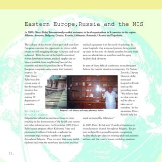 Eastern Europe,Russia and the NIS
      In 2000, Direct Relief International provided assistance to local organizations in 9 countries in the region:
      Albania, Armenia, Bulgaria, Croatia, Estonia, Lithuania, Romania, Ukraine and Yugoslavia


      The collapse of the Soviet Union provided some East           medical equipment is in dire need of updating. In
      European countries the opportunity to thrive, while           some hospitals, they witnessed patients being carried
      others are still struggling through economic and social       up stairs in the arms of a family member, because there
      upheaval. With the end of the highly centralized              were no wheelchairs or stretchers and the aging
      Soviet distribution system, medical supplies are no           facilities lack elevators.
      longer available from neighboring Eastern bloc
      countries and must be purchased from Western                     In spite of these difficult conditions, most physicians
      European companies using scarce hard currency                    believe the current situation is temporary. Dr. Stefan
      reserves. In                                                                                             Zerovski, Deputy
      2000, Direct                                                                                             Director of the
      Relief was able                                                                                          municipal
      to ease some of                                                                                          hospital in Pernik
      the shortages this                                                                                       sums up the
      situation has                                                                                            prevailing mood,
      created by                                                                                               “We believe that
      making 29                                                                                                in a few years we
      shipments to 9                                                                                           will be able to
      countries.                                                                                               take care of
                                                                                                               ourselves. In the
      Bulgaria                             Bulgaria’s rich history, and empty pharmacy shelves                 meantime, Direct
      Hospital Support                                                                                         Relief’s help has
      Bulgaria has suffered an enormous financial crisis               made an incredible difference.”
      resulting in the deterioration of the health care system
      and other infrastructures. In September, 2000, Direct            In 2000, Direct Relief sent 10 medical donations to
      Relief senior program officer Katherine Poma and                 seven hospitals located throughout Bulgaria. Recipi-
      pharmacist Cathleen Grabowski conducted an                       ents included five general hospitals, a respiratory
      assessment trip, visiting a number of hospitals                  facility which specializes in treating adult and pediatric
      throughout Bulgaria. They reported that many health asthma, and the country’s main cardiology institute.
      facilities lack even the most basic medicines and that



15.
 
