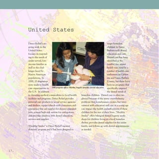 United States

      Direct Relief’s on-                                                                target homeless
      going work in the                                                                  children in Santa
      United States                                                                      Barbara with dental
      focuses on respond-                                                                education and care.
      ing to the needs of                                                                Dental care has been
      under-served, low-                                                                 identified as the
      income families as                                                                 number one unmet
      well as the chal-                                                                  health care need by a
      lenges faced by                                                                    number of health care
      Native American                                                                    authorities in Califor-
      populations. In                                                                    nia and Santa Barbara
      2000, 20 shipments                                                                 County, but there have
      were made to health                                                                been no programs that
      care organizations in DRI program officer Martha Angeles provides dental education specifically targeted
      the U.S. In addition                                                               the dental needs of
      to donating medical commodities to local health        homeless children. Dental care is often ne-
      facilities and programs, Direct Relief provides        glected because of the many overwhelming
      personal care products to social service agencies      problems that homelessness creates, but inter-
      and shelters, equips schools with containers and       vention with education and care at a young age
      emergency first aid supplies for disaster prepared-    can impact the health and self-esteem of these
      ness, screens high-risk seniors for osteoporosis,      children for the rest of their lives. “Healthy
      and provides children with dental education,           Smiles” offers bilingual dental hygiene work-
      services and supplies.                                 shops for children living at a local homeless
                                                             shelter, provides dental supplies for the entire
      “Healthy Smiles” is Direct Relief’s newest             family, and follows up with dental appointments
      domestic program and it has been designed to           as needed.




17.
 