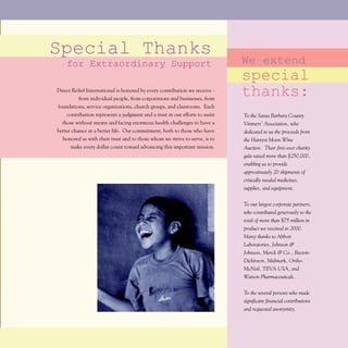 Special Thanks
    for Extraordinary Support                                                 We extend
                                                                              special
Direct Relief International is honored by every contribution we receive -
          from individual people, from corporations and businesses, from
                                                                              thanks:
foundations, service organizations, church groups, and classrooms. Each
    contribution represents a judgment and a trust in our efforts to assist   To the Santa Barbara County
  those without means and facing enormous health challenges to have a         Vintners' Association, who
better chance at a better life. Our commitment, both to those who have        dedicated to us the proceeds from
  honored us with their trust and to those whom we strive to serve, is to     the Harvest Moon Wine
      make every dollar count toward advancing this important mission.        Auction. Their first-ever charity
                                                                              gala raised more than $250,000,
                                                                              enabling us to provide
                                                                              approximately 20 shipments of
                                                                              critically needed medicines,
                                                                              supplies, and equipment.


                                                                              To our largest corporate partners,
                                                                              who contributed generously to the
                                                                              total of more than $75 million in
                                                                              product we received in 2000.
                                                                              Many thanks to Abbott
                                                                              Laboratories, Johnson &
                                                                              Johnson, Merck & Co., Becton-
                                                                              Dickinson, Midmark, Ortho-
                                                                              McNeil, TEVA USA, and
                                                                              Watson Pharmaceuticals.


                                                                              To the several persons who made
                                                                              significant financial contributions
                                                                              and requested anonymity.
 