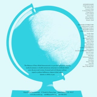 ADVISORY BOARD
                                                                                                    CHAIR, Frank N. Magid
                                                                                                        Hon. Henry E. Catto
                                                                                                         Lawrence R. Glenn
                                                                                                   E. Carmack Holmes, M.D.
                                                                                                          S. Roger Horchow
                                                                                                         Stanley S. Hubbard
                                                                                                            Jon B. Lovelace
                                                                                                         John D. Macomber
                                                                                                         Donald E. Petersen
                                                                                                           Richard L. Schall



                                                                                         2000 BOARD OF DIRECTORS
                                                                                                CHAIR, Richard D. Godfrey
                                                                                             VICE-CHAIR, James H. Jackson
                                                                                                 TREASURER, Ted Ewing
                                                                                              SECRETARY, Nancy Schlosser

                                                                                                            Dorothy Adams
                                                                                                      Gilbert L. Ashor, M.D.
                                                                                                              William Bailey
                                                                                                    Jayne Brechwald, M.P.H.
                                                                                                           William Burtness
                                                                                                             James A. Eiting
                                                                                                       Ellen Engleman, Esq.
                                                                                                           Patricia Halloran
                                                                                                      Melville Haskell, M.D.
                                                                                             Jean Hay (CHAIR EMERITUS)
                                                                                                          Peter O. Johnson
                                                                                    Sylvia Karczag (PRESIDENT EMERITUS)
                                                                                                           Nancy M. Lessner
                                                                                                           Don Lewis, M.D.
                                                                                                              Helga Morris
                                                                                                   Paul Riemenschneider, M.D.
                                                                                                                 Del Rudeen
                                                                                                                Denis Sanan
                                                                                                           Krishan G. Singh
                                                                                                               Susan Sully
                                                                                                         Donn V. Tognazzini
 The Mission of Direct Relief International is to provide appropriate ongoing
                                                                                                   Bruce A. Woodling, M.D.
   medical assistance to health institutions and projects worldwide which
      serve the poor and victims of natural and civil disasters without
            regard to political affiliation, religious belief, ethnic
                          identity or ability to pay.




Direct Relief International   27 South La Patera Lane     Santa Barbara, CA 93117
           www.directrelief.org   info@directrelief.org    805 964-4767
 