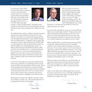 FROM THE PRESIDENT & CEO                                             FROM THE CHAIR

As a newcomer to Direct Relief                                                                  2000 was another record year for
International in 2000, I am honored                                                             Direct Relief International, during
to report on the organization’s                                                                 which we shipped pharmaceuticals,
activities for the year. As the facts                                                           medical supplies, and equipment
noted by Chairman Dick Godfrey                                                                  worth over $67 million at wholesale
reflect, the year was highly produc-                                                            values to assist over 9.7 million
tive. We expanded our assistance-                                                               people in developing countries. We
program by more than 27% to a                                                                   did this with remarkable productivity,
record $67 million, providing                                                                   which Forbes Magazine noted in their
assistance to almost 10 million people. The people we serve          December 11th issue when they named DRI one of the most
typically are outside the reach of even minimal health safety nets   efficient charities in the country!
and these resources make a profound, positive difference in their
lives.                                                               Last year was also noteworthy for our success in attracting Thomas
                                                                     Tighe to be our new President and CEO. Thomas was previously
But underlying these numbers are millions of personal stories that   Chief of Staff and Chief Operating Officer of the Peace Corps
provide the motivation and hope that fuels our work. In El           where he served with great distinction for the past seven years.
Salvador, a local dentist was overjoyed with basic dental hand       He has outstanding credentials as well as the vision and compas-
tools and supplies that allowed her to repair children’s damaged     sion to lead this organization successfully into the 21st century.
teeth, not simply pull them. A shipment to Kenya of pain relief
and antibiotic medicines allowed people living with HIV/AIDS         With the splendid efforts of a small, immensely talented and hard
to combat opportunistic infection and spend more quality time        working staff, a dedicated Board, and a host of remarkable
with their families in an unimaginably tragic situation. In          volunteers, we have almost tripled our shipments over the past
Ethiopia, displaced persons from the Ethiopia-Eritrea conflict       three years. As we continue to grow, we need to attract financial
were able to receive health services – in outdoor hospitals and      support from outside the Santa Barbara community. As one of the
clinics set up in caves – because of essential medicines and         oldest humanitarian aid agencies in the country with a sterling 53
supplies that we were able to provide. And through a Direct          year history, we should be able to expand our constituency. As a
Relief International program in the Bolivian rainforest, thou-       first step, we have formed an impressive Advisory Board under the
sands of indigenous people received medical care and health          leadership of Frank Magid to guide us on this path.
education.
                                                                     With the assistance of the well-known actor, John Forsythe, our
In our 53rd year, the people who comprise Direct Relief Interna-     endowment fund will secure the financial future of the agency.
tional remain committed to its longstanding model of strength-       With a pace-setting gift from a loyal Board member, we have
ening local efforts and working directly with local people. We do    grown these assets 480% since 1998 to a present value of $3.5
this by supporting the talented, ethical, committed, and often       million.
unsung local heroes who, confronted with tremendous challenges
of poverty and health risks, devote their lives to improving the     Today, over two thirds of the world’s population lives in poverty,
quality of life for people in their communities and countries.       just trying to exist from day to day. Good health is fundamental to
Several of these people are highlighted in the following report.     earning a living and having the ability to get ahead. We are
                                                                     thankful for your support of our work.
Recognizing the enormity of the challenge, we remain commit-
ted to making every dollar count. We are deeply appreciative of
our supporters, who make our work possible.
                                                                                                            Richard Godfrey


                                                                                                                                           2.
                                        Thomas Tighe
 