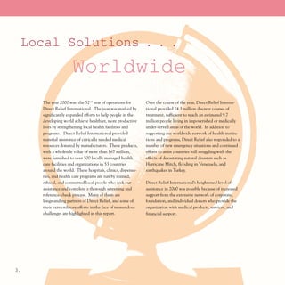 Local Solutions . . .
                     Worldwide
     The year 2000 was the 52nd year of operations for       Over the course of the year, Direct Relief Interna-
     Direct Relief International. The year was marked by     tional provided 24.3 million discrete courses of
     significantly expanded efforts to help people in the    treatment, sufficient to reach an estimated 9.7
     developing world achieve healthier, more productive     million people living in impoverished or medically
     lives by strengthening local health facilities and      under-served areas of the world. In addition to
     programs. Direct Relief International provided          supporting our worldwide network of health institu-
     material assistance of critically needed medical        tions and programs, Direct Relief also responded to a
     resources donated by manufacturers. These products,     number of new emergency situations and continued
     with a wholesale value of more than $67 million,        efforts to assist countries still struggling with the
     were furnished to over 500 locally managed health       effects of devastating natural disasters such as
     care facilities and organizations in 53 countries       Hurricane Mitch, flooding in Venezuela, and
     around the world. These hospitals, clinics, dispensa-   earthquakes in Turkey.
     ries, and health care programs are run by trained,
     ethical, and committed local people who seek our        Direct Relief International’s heightened level of
     assistance and complete a thorough screening and        assistance in 2000 was possible because of increased
     reference-check process. Many of them are               support from the extensive network of corporate,
     longstanding partners of Direct Relief, and some of     foundation, and individual donors who provide the
     their extraordinary efforts in the face of tremendous   organization with medical products, services, and
     challenges are highlighted in this report.              financial support.




3.
 