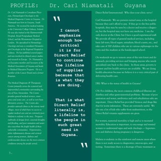 PROFILE:                                      Dr. Carl Niamatali                             Guyana
Dr. Carl Niamatali is Consultant Physi-                          Direct Relief International: Who does your clinic serve?
cian, Hematologist-Oncologist to the
Medical Diagnostic Centre in Guyana. Dr.
Niamatali was born in Guyana, South
America. He received his medical training
at the University College Galway, Ireland.
He was also trained at the Hammersmith
Hospital, Royal Postgraduate Medical
                                                “   I cannot
                                                   emphasize
                                                                 Carl Niamatali: We see patients turned away at the hospital
                                                                 because they can’t afford to pay. If they go to the free public
                                                                 hospitals, they may be seen by a doctor and receive a diagno-
                                                                 sis, but the hospital may not have any medicine. I am the
                                                                 only doctor at the Clinic but I have a good experienced staff.
School, and the Westminster Hospital in                          We provide all types of general medical services, including
London. He specialized in Hematology-
                                                   enough how    basic lab tests, blood sugars, urinalysis, blood counts, etc., and
Oncology and was a consultant Hematolo-             critical     take care of 300 children who are in various orphanages in the
gist-Oncologist at the Regional Hospital in                      town and the students at the handicapped school.
                                                   it is for
Galway. He has published several papers
and was involved in clinical cancer studies      Direct Relief   On weekends we go to remote areas of the rain forest and do
and research in Europe. Dr. Niamatali is
                                                  to continue    outreach, providing services and bringing anyone who needs
an Executive member and Secretary of the
                                                  the lifeline   specialized care back to the clinic. In those areas, poverty is
Medical Association of Guyana and heads
its Medical Education Program. He is a                           greatest and few health services are available. We are doing
                                                  of supplies    health education because we believe it is a very critical part of
member of the Cancer Board and a former
Rotarian.                                         because that   delivering health care.
                                                  is what they
The Medical Diagnostic & Therapeutic                             DRI: What is the status of health in Guyana?
Centre primarily serves the scattered and          are doing.
impoverished communities surrounding the
                                                                 CN: For children, the most common childhood illnesses are
city of New Amsterdam. The Centre
                                                                 diarrhea and other gastrointestinal problems. Because of poor
provides general medical services, emer-
                                                                 sanitation and water, antibiotics and oral rehydration salts are
gency and acute care, as well as very basic       That is what   important. Direct Relief has provided Vermox and drugs like
laboratory services. The Centre also
provides outreach clinics to the remote rural    Direct Relief   that for worm infestation. These are extremely useful. We
villages, most of which have no access to        literally is,   also see a lot of kids who suffer from malnutrition, so the
regular medical care and are extremely poor.                     Direct Relief vitamin supplements are great.
Malaria is endemic to the area. Frequent
                                                 a lifeline to
outbreaks of dengue fever, seasonal droughts     the people in   For women, maternal mortality is high and so is neonatal
and flooding, and poor sanitation and water
                                                   such great    mortality. Education is important, to encourage and remind
also exacerbate the fragile health of these
                                                                 women to understand signs and seek checkups — hyperten-
vulnerable communities. Hypertension,                need in     sion and diabetes during pregnancy is dangerous.
pelvic inflammatory disease and cervical
cancer among women, diabetes and
                                                     Guyana.
cardiovascular disease are the most common                       Malaria is endemic in the rainforest and remote areas where
                                                                 there is not ready access to diagnostics, microscopes, and



                                                          “
conditions among the people served.
                                                                 testing. Sometimes there is a shortage of basic treatment as

 5.
 