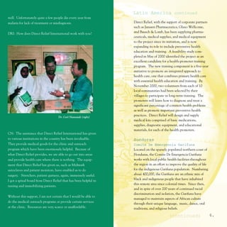 Latin America continued
well. Unfortunately quite a few people die every year from
malaria for lack of treatment or misdiagnosis.                     Direct Relief, with the support of corporate partners
                                                                   such as Janssen Pharmaceutica, Glaxo Wellcome,
DRI: How does Direct Relief International work with you?           and Bausch & Lomb, has been supplying pharma-
                                                                   ceuticals, medical supplies, and medical equipment
                                                                   to the project since its initiation, and is now
                                                                   expanding its role to include preventive health
                                                                   education and training. A feasibility study com-
                                                                   pleted in May of 2000 identified the project as an
                                                                   excellent candidate for a health-promoter training
                                                                   program. The new training component is a five-year
                                                                   initiative to promote an integrated approach to
                                                                   health care, one that combines primary health care
                                                                   with essential health education and training. By
                                                                   November 2000, two volunteers from each of 10
                                                                   local communities had been selected by their
                                                                   villages to participate in long-term training. The
                                                                   promoters will learn how to diagnose and treat a
                                                                   significant percentage of common health problems
                                                                   as well as promote important preventive health
                                    Dr. Carl Niamatali (right)
                                                                   practices. Direct Relief will design and supply
                                                                   medical kits comprised of basic medications,
                                                                   supplies, diagnostic equipment, and educational
                                                                   materials, for each of the health promoters.
CN: The assistance that Direct Relief International has given
to various institutions in the country has been invaluable.        Honduras
They provide medical goods for the clinic and outreach             Comite De Emergencia Garifuna
program which have been enormously helpful. Because of             Located on the sparsely populated northern coast of
what Direct Relief provides, we are able to go out into areas      Honduras, the Comite De Emergencia Garifuna
and provide health care where there is nothing. The equip-         works with local public health facilities throughout
ment that Direct Relief has given us, such as Midmark              the region in an effort to improve the quality of life
autoclaves and patient monitors, have enabled us to do             for the indigenous Garifuna population. Numbering
surgery. Stretchers, patient gurneys, again, immensely useful.     about 400,000, the Garifuna are an ethnic mix of
I got a spinal board from Direct Relief that has been helpful in   black and indigenous people that have inhabited
                                                                   this remote area since colonial times. Since then,
taxiing and immobilizing patients.
                                                                   and in spite of over 200 years of continued racial
                                                                   discrimination and isolation, the Garifuna have
Without this support, I am not certain that I would be able to
                                                                   managed to maintain aspects of African culture
do the medical outreach programs or provide certain services
                                                                   through their unique language, music, dance, oral
at the clinic. Resources are very scarce or unaffordable.          traditions, and religious beliefs.

                                                                                            (continued)                     6.
 