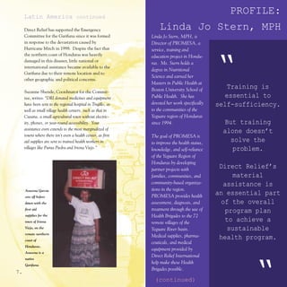 Latin America continued
                                                                              PROFILE:
     Direct Relief has supported the Emergency                     Linda Jo Stern, MPH
     Committee for the Garifuna since it was formed            Linda Jo Stern, MPH, is
     in response to the devastation caused by                  Director of PROMESA, a
     Hurricane Mitch in 1998. Despite the fact that            service, training and
     the northern coast of Honduras was heavily



                                                                                               “
                                                               education project in Hondu-
     damaged in this disaster, little national or
                                                               ras. Ms. Stern holds a
     international assistance became available to the
                                                               degree in Nutritional
     Garifuna due to their remote location and to
                                                               Science and earned her
     other geographic and political concerns.
                                                               Masters in Public Health at
                                                               Boston University School of
                                                                                                  Training is
     Suzanne Shende, Coordinator for the Commit-
     tee, writes: “DRI donated medicines and equipment         Public Health. She has             essential to
     have been sent to the regional hospital in Trujillo, as   devoted her work specifically   self-sufficiency.
     well as small village health centers, such as that in     to the communities of the
     Cusana, a small agricultural town without electric-       Yeguare region of Honduras
     ity, phones, or year-round accessibility. Your            since 1994.                        But training
     assistance even extends to the most marginalized of
                                                                                                 alone doesn’t
     towns where there isn’t even a health center, as first    The goal of PROMESA is
     aid supplies are sent to trained health workers in        to improve the health status,
                                                                                                   solve the
     villages like Punta Piedra and Iriona Viejo.”             knowledge, and self-reliance         problem.
                                                               of the Yeguare Region of
                                                               Honduras by developing
                                                               partner projects with
                                                                                                Direct Relief’s
                                                               families, communities, and            material
                                                               community-based organiza-          assistance is
     Asusena Garcia                                            tions in the region.
     sets off before                                           PROMESA provides health
                                                                                               an essential part
     dawn with the                                             assessment, diagnosis, and        of the overall
     first aid                                                 treatment through the use of        program plan
     supplies for the                                          Health Brigades to the 72
     town of Iriona                                            remote villages of the
                                                                                                   to achieve a
     Viejo, on the                                             Yeguare River basin.                sustainable
     remote northern
                                                               Medical supplies, pharma-        health program.
     coast of
                                                               ceuticals, and medical
     Honduras.
                                                               equipment provided by
     Asusena is a
                                                               Direct Relief International
     native


7.
     Garifuna.
                                                               help make these Health
                                                               Brigades possible.

                                                                (continued)                             “
 