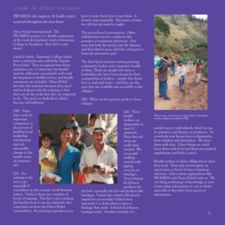 Linda Jo Stern continued
PROMESA also supports 16 health centers          have to train them how to use them. It
scattered throughout the river basin.            doesn’t come naturally. The basics of what
                                                 we call first aid must be taught.

Direct Relief International: The                 The second level is prevention. Often
PROMESA project is a health component            children have severe conditions like
of the rural development work at Zamorano        parasites or respiratory infections. One
College in Honduras. How did it come             must first help the family cure the illnesses
about?                                           and then there’s space and time and quiet to
                                                 learn the preventive part.
Linda Jo Stern: Zamorano College identi-
fied a catchment area called the Yeguare         The third level involves training existing
River basin. They recognized that water,         community leaders and community health
sanitation, etc. is important, but health        workers. These are people who have a
must be addressed concurrently with rural        leadership role, have been chosen by their
development so health services and health        communities as leaders— maybe they know
assessment are included. Direct Relief           how to read and write— and they are the
provides the material resources they need        ones that are available and accessible to the
and we help provide the training so that         villagers.
they can do the work that they are supposed
to do. The goal is to help these clinics         DRI: What are the greatest needs in these
become self-sufficient.                          villages?

DRI: Train-                                                                        LJS: These
ing is such an                                                                     health            These boxes, in transit to a rural clinic in Honduras,
important                                                                                            contain supplies provided by DRI.
                                                                                   workers are
component to                                                                       desperately in
the process of                                                                     need of           needed item is mebendazole which we use
building local                                                                     materials.        for parasites, and Biaxin, an antibiotic. So
leadership                                                                         Basic first aid   everybody now knows how to deparasitize
and develop-                                                                       items are         their children and themselves. We leave
ing real,                                                                          really most       them with that. Other things we could
sustainable                                                                        needed. We        leave them with if we had them are prenatal
change in the                                                                      see people        supplements and birth control.
health status                                                                      walking
of communi-                                                                        around with       Health workers in these villages know what
ties.                                                                              gaping            they need. They may not recognize an
                                                                                   wounds, no        opportunity or know of ways of gaining
LJS: Yes,                                                                          bandages.         resources - that’s where organizations like
training is the                                                                    Now Johnson       PROMESA and Direct Relief come in. We
way to go,                                                                         & Johnson         can bring technology or knowledge or ways
especially if                                                                      products are      of providing information or care to them,
you believe in the concept of self-determi-      the best, especially the first aid products like    especially if they don’t have access to
nation. I believe there are a number of          bandages. I mean this sounds ridiculously           information.
levels of training. The first is just teaching   simple but you wouldn’t believe how
the families how to use the materials; this      important it is down there to have a
sometimes involves the Direct Relief             bandage that sticks. Johnson & Johnson
commodities. If you bring materials in you       bandages stick. Another example of a                                                                    8.
 