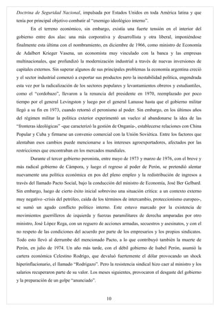 Doctrina de Seguridad Nacional, impulsada por Estados Unidos en toda América latina y que
tenía por principal objetivo combatir al “enemigo ideológico interno”.
       En el terreno económico, sin embargo, existía una fuerte tensión en el interior del
gobierno entre dos alas: una más corporativa y desarrollista y otra liberal, imponiéndose
finalmente esta última con el nombramiento, en diciembre de 1966, como ministro de Economía
de Adalbert Krieger Vasena, un economista muy vinculado con la banca y las empresas
multinacionales, que profundizó la modernización industrial a través de nuevas inversiones de
capitales externos. Sin superar algunos de sus principales problemas la economía argentina creció
y el sector industrial comenzó a exportar sus productos pero la inestabilidad política, engendrada
esta vez por la radicalización de los sectores populares y levantamientos obreros y estudiantiles,
como el “cordobazo”, llevaron a la renuncia del presidente en 1970, reemplazado por poco
tiempo por el general Levingston y luego por el general Lanusse hasta que el gobierno militar
llegó a su fin en 1973, cuando retornó el peronismo al poder. Sin embargo, en los últimos años
del régimen militar la política exterior experimentó un vuelco al abandonarse la idea de las
“fronteras ideológicas” -que caracterizó la gestión de Onganía-, establecerse relaciones con China
Popular y Cuba y firmarse un convenio comercial con la Unión Soviética. Entre los factores que
alentaban esos cambios puede mencionarse a los intereses agroexportadores, afectados por las
restricciones que encontraban en los mercados mundiales.
       Durante el tercer gobierno peronista, entre mayo de 1973 y marzo de 1976, con el breve y
más radical gobierno de Cámpora, y luego el regreso al poder de Perón, se pretendió alentar
nuevamente una política económica en pos del pleno empleo y la redistribución de ingresos a
través del llamado Pacto Social, bajo la conducción del ministro de Economía, José Ber Gelbard.
Sin embargo, luego de cierto éxito inicial sobrevino una situación crítica: a un contexto externo
muy negativo -crisis del petróleo, caída de los términos de intercambio, proteccionismo europeo-,
se sumó un agudo conflicto político interno. Este estuvo marcado por la existencia de
movimientos guerrilleros de izquierda y fuerzas paramilitares de derecha amparadas por otro
ministro, José López Rega, con un reguero de acciones armadas, secuestros y asesinatos, y con el
no respeto de las condiciones del acuerdo por parte de los empresarios y los propios sindicatos.
Todo esto llevó al derrumbe del mencionado Pacto, a lo que contribuyó también la muerte de
Perón, en julio de 1974. Un año más tarde, con el débil gobierno de Isabel Perón, asumió la
cartera económica Celestino Rodrigo, que devaluó fuertemente el dólar provocando un shock
hiperinflacionario, el llamado “Rodrigazo”. Pero la resistencia sindical hizo caer al ministro y los
salarios recuperaron parte de su valor. Los meses siguientes, provocaron el desgaste del gobierno
y la preparación de un golpe “anunciado”.


                                                10
 