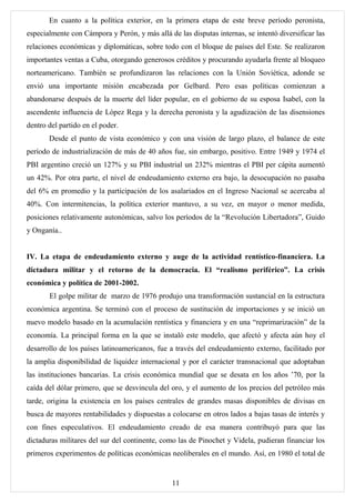 En cuanto a la política exterior, en la primera etapa de este breve período peronista,
especialmente con Cámpora y Perón, y más allá de las disputas internas, se intentó diversificar las
relaciones económicas y diplomáticas, sobre todo con el bloque de países del Este. Se realizaron
importantes ventas a Cuba, otorgando generosos créditos y procurando ayudarla frente al bloqueo
norteamericano. También se profundizaron las relaciones con la Unión Soviética, adonde se
envió una importante misión encabezada por Gelbard. Pero esas políticas comienzan a
abandonarse después de la muerte del líder popular, en el gobierno de su esposa Isabel, con la
ascendente influencia de López Rega y la derecha peronista y la agudización de las disensiones
dentro del partido en el poder.
       Desde el punto de vista económico y con una visión de largo plazo, el balance de este
período de industrialización de más de 40 años fue, sin embargo, positivo. Entre 1949 y 1974 el
PBI argentino creció un 127% y su PBI industrial un 232% mientras el PBI per cápita aumentó
un 42%. Por otra parte, el nivel de endeudamiento externo era bajo, la desocupación no pasaba
del 6% en promedio y la participación de los asalariados en el Ingreso Nacional se acercaba al
40%. Con intermitencias, la política exterior mantuvo, a su vez, en mayor o menor medida,
posiciones relativamente autonómicas, salvo los períodos de la “Revolución Libertadora”, Guido
y Onganía..


IV. La etapa de endeudamiento externo y auge de la actividad rentístico-financiera. La
dictadura militar y el retorno de la democracia. El “realismo periférico”. La crisis
económica y política de 2001-2002.
       El golpe militar de marzo de 1976 produjo una transformación sustancial en la estructura
económica argentina. Se terminó con el proceso de sustitución de importaciones y se inició un
nuevo modelo basado en la acumulación rentística y financiera y en una “reprimarización” de la
economía. La principal forma en la que se instaló este modelo, que afectó y afecta aún hoy el
desarrollo de los países latinoamericanos, fue a través del endeudamiento externo, facilitado por
la amplia disponibilidad de liquidez internacional y por el carácter transnacional que adoptaban
las instituciones bancarias. La crisis económica mundial que se desata en los años ’70, por la
caída del dólar primero, que se desvincula del oro, y el aumento de los precios del petróleo más
tarde, origina la existencia en los países centrales de grandes masas disponibles de divisas en
busca de mayores rentabilidades y dispuestas a colocarse en otros lados a bajas tasas de interés y
con fines especulativos. El endeudamiento creado de esa manera contribuyó para que las
dictaduras militares del sur del continente, como las de Pinochet y Videla, pudieran financiar los
primeros experimentos de políticas económicas neoliberales en el mundo. Así, en 1980 el total de


                                                11
 