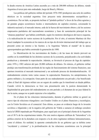 la deuda externa de América Latina ascendía ya a más de 200.000 millones de dólares, siendo
Argentina el tercer país más endeudado, luego de Brasil y México.
       Las políticas del gobierno militar del período 1976-1983 produjeron una serie de cambios
drásticos en la sociedad argentina. Este proyecto tenía determinantes sociopolíticos y
económicos. Por un lado, se proponía inclinar el "péndulo político" a favor de las elites agrarias y
de grandes grupos económicos locales e intermediarios de capitales externos, cercenando la
industria nacional y el mercado interno, sede de la fuerza del movimiento obrero y de los sectores
empresarios partidarios del nacionalismo económico y base de sustentación principal de las
“alianzas populistas” que habían contribuido, según los mentores ideológicos del nuevo esquema,
a la radicalización de vastos sectores de la población. Por el otro, el ministro Martínez de Hoz
buscó readaptar la economía en los marcos de un tipo de división internacional del trabajo que se
presentó como un retorno a las fuentes: a la Argentina "abierta al mundo" de la época
agroexportadora que había construido la generación de 1880.
       La liberalización de los movimientos de fondos y de las tasas de interés provocó un
cambio en la rentabilidad de los distintos sectores de la economía, perjudicando a las actividades
productivas y alentando la especulación. Además, se favoreció el proceso de fuga de capitales:
entre 1976 y 1983 salieron del país 28.000 millones de dólares. En síntesis, el gobierno militar
produjo una transformación profunda de las reglas de funcionamiento del sistema financiero, una
apertura irrestricta al mercado internacional y un acelerado proceso de desindustrialización. El
endeudamiento externo tenía varias causas: la especulación financiera, los autopréstamos, los
gastos militares y la corrupción. Gran parte de ese endeudamiento era privado y fue beneficiado
sobre el final del régimen militar con un seguro de cambio que lo transformó en deuda pública.
Cuando volvió la democracia se hizo una presentación ante la justicia denunciando la
ilegitimidad de gran parte del endeudamiento en este período y el dictamen de un juez federal le
dio la razón, aunque no se pudo enjuiciar a los culpables.
       En el plano de las relaciones internacionales, durante el gobierno militar se generó un
nuevo tipo de relaciones triangulares: con Estados Unidos en el plano financiero y tecnológico,
con la Unión Soviética en el comercial. Esto último, se puso en evidencia luego de la invasión
soviética a Afganistán y de la negativa del gobierno de Videla a sumarse al embargo cerealero
hacia la URSS impulsado por Washington, pues aquel país era el principal cliente de la Argentina
con el 30 % de las exportaciones totales. Por este motivo algunos califican de “heterodoxa” a la
política exterior de la dictadura con respecto a la de otros regímenes militares latinoamericanos,
como el chileno. En realidad, la aparente contradicción de un gobierno que se definía como
“occidental y cristiano” y la profundización de las relaciones económicas con la principal


                                                12
 