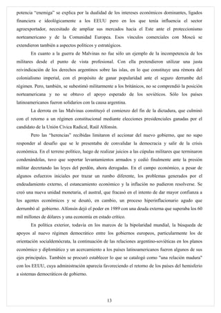 potencia “enemiga” se explica por la dualidad de los intereses económicos dominantes, ligados
financiera e ideológicamente a los EEUU pero en los que tenía influencia el sector
agroexportador, necesitado de ampliar sus mercados hacia el Este ante el proteccionismo
norteamericano y de la Comunidad Europea. Esos vínculos comerciales con Moscú se
extendieron también a aspectos políticos y estratégicos.
       En cuanto a la guerra de Malvinas no fue sólo un ejemplo de la incompetencia de los
militares desde el punto de vista profesional. Con ella pretendieron utilizar una justa
reivindicación de los derechos argentinos sobre las islas, en lo que constituye una rémora del
colonialismo imperial, con el propósito de ganar popularidad ante el seguro derrumbe del
régimen. Pero, también, se subestimó militarmente a los británicos, no se comprendió la posición
norteamericana y no se obtuvo el apoyo esperado de los soviéticos. Sólo los países
latinoamericanos fueron solidarios con la causa argentina.
       La derrota en las Malvinas constituyó el comienzo del fin de la dictadura, que culminó
con el retorno a un régimen constitucional mediante elecciones presidenciales ganadas por el
candidato de la Unión Cívica Radical, Raúl Alfonsín.
       Pero las “herencias” recibidas limitaron el accionar del nuevo gobierno, que no supo
responder al desafío que se le presentaba de convalidar la democracia y salir de la crisis
económica. En el terreno político, luego de realizar juicios a las cúpulas militares que terminaron
condenándolas, tuvo que soportar levantamientos armados y cedió finalmente ante la presión
militar decretando las leyes del perdón, ahora derogadas. En el campo económico, a pesar de
algunos esfuerzos iniciales por trazar un rumbo diferente, los problemas generados por el
endeudamiento externo, el estancamiento económico y la inflación no pudieron resolverse. Se
creó una nueva unidad monetaria, el austral, que fracasó en el intento de dar mayor confianza a
los agentes económicos y se desató, en cambio, un proceso hiperinflacionario agudo que
derrumbó al gobierno. Alfonsín dejó el poder en 1989 con una deuda externa que superaba los 60
mil millones de dólares y una economía en estado crítico.
       En política exterior, todavía en los marcos de la bipolaridad mundial, la búsqueda de
apoyos al nuevo régimen democrático entre los gobiernos europeos, particularmente los de
orientación socialdemócrata, la continuación de las relaciones argentino-soviéticas en los planos
económico y diplomático y un acercamiento a los países latinoamericanos fueron algunos de sus
ejes principales. También se procuró establecer lo que se catalogó como "una relación madura"
con los EEUU, cuya administración aparecía favoreciendo el retorno de los países del hemisferio
a sistemas democráticos de gobierno.




                                                13
 