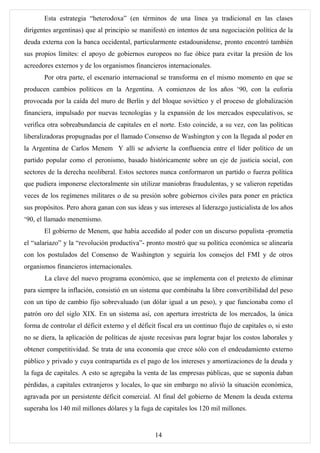 Esta estrategia “heterodoxa” (en términos de una línea ya tradicional en las clases
dirigentes argentinas) que al principio se manifestó en intentos de una negociación política de la
deuda externa con la banca occidental, particularmente estadounidense, pronto encontró también
sus propios límites: el apoyo de gobiernos europeos no fue óbice para evitar la presión de los
acreedores externos y de los organismos financieros internacionales.
       Por otra parte, el escenario internacional se transforma en el mismo momento en que se
producen cambios políticos en la Argentina. A comienzos de los años ‘90, con la euforia
provocada por la caída del muro de Berlín y del bloque soviético y el proceso de globalización
financiera, impulsado por nuevas tecnologías y la expansión de los mercados especulativos, se
verifica otra sobreabundancia de capitales en el norte. Esto coincide, a su vez, con las políticas
liberalizadoras propugnadas por el llamado Consenso de Washington y con la llegada al poder en
la Argentina de Carlos Menem Y allí se advierte la confluencia entre el líder político de un
partido popular como el peronismo, basado históricamente sobre un eje de justicia social, con
sectores de la derecha neoliberal. Estos sectores nunca conformaron un partido o fuerza política
que pudiera imponerse electoralmente sin utilizar maniobras fraudulentas, y se valieron repetidas
veces de los regímenes militares o de su presión sobre gobiernos civiles para poner en práctica
sus propósitos. Pero ahora ganan con sus ideas y sus intereses al liderazgo justicialista de los años
‘90, el llamado menemismo.
       El gobierno de Menem, que había accedido al poder con un discurso populista -prometía
el “salariazo” y la “revolución productiva”- pronto mostró que su política económica se alinearía
con los postulados del Consenso de Washington y seguiría los consejos del FMI y de otros
organismos financieros internacionales.
       La clave del nuevo programa económico, que se implementa con el pretexto de eliminar
para siempre la inflación, consistió en un sistema que combinaba la libre convertibilidad del peso
con un tipo de cambio fijo sobrevaluado (un dólar igual a un peso), y que funcionaba como el
patrón oro del siglo XIX. En un sistema así, con apertura irrestricta de los mercados, la única
forma de controlar el déficit externo y el déficit fiscal era un continuo flujo de capitales o, si esto
no se diera, la aplicación de políticas de ajuste recesivas para lograr bajar los costos laborales y
obtener competitividad. Se trata de una economía que crece sólo con el endeudamiento externo
público y privado y cuya contrapartida es el pago de los intereses y amortizaciones de la deuda y
la fuga de capitales. A esto se agregaba la venta de las empresas públicas, que se suponía daban
pérdidas, a capitales extranjeros y locales, lo que sin embargo no alivió la situación económica,
agravada por un persistente déficit comercial. Al final del gobierno de Menem la deuda externa
superaba los 140 mil millones dólares y la fuga de capitales los 120 mil millones.


                                                  14
 
