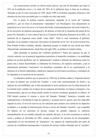 Las consecuencias sociales no fueron menos graves: una tasa de desempleo que llegó al
23% de la población activa y la caída del 50% de la población bajo la línea de la pobreza.
Afectada ya por la crisis mexicana en 1995, desde 1998 la economía argentina comienza a dar
muestras de una crisis inevitable que va a estallar tres años más tarde.
       Por su parte, la política exterior menemista, inspirada en la teoría del “realismo
periférico”, giró en torno al alineamiento “automático” con Washington. Este alineamiento se
materializó en el envío de naves a la Guerra del Golfo, el desmantelamiento del misil Cóndor II y
de los proyectos de industria aeroespacial y de defensa, el retiro de la Argentina del grupo de los
países No Alineados, el voto contra Cuba en la Comisión de Derechos Humanos de la ONU y la
inclusión de la Argentina como aliado “extra Otan”. Todo lo cual, transformó al gobierno
argentino en un ejemplo a imitar por otros países en desarrollo en la “era” de la post-Guerra Fría.
Para Estados Unidos resultaba, además, importante porque se trataba de una nación que había
obstaculizado sistemáticamente, desde fines del siglo XIX, su política en América latina.
       ¿Qué planteaba la doctrina del “realismo periférico”? Partía del supuesto de que el
vínculo estrecho con la potencia hegemónica permitiría el desarrollo económico y la estabilidad
política en un país periférico, que la “globalización” tendería a eliminar las diferencias entre los
países más y menos desarrollados y a difuminar las fronteras y los espacios nacionales, y que el
alineamiento permitiría “maximizar” los beneficios resultantes del la no confrontación y la
distancia en el terreno diplomático, dando por supuesta la irrelevancia económica y estratégica de
la Argentina en el concierto de las naciones.
       La alternativa política que se presentó en 1999 con la Alianza radical y frepasista fracasó
en tanto no planteó una revisión del “modelo” y evitó todo cuestionamiento de fondo a un
régimen de convertibilidad, que si bien perjudicaba al sector productivo por la sobrevaluación de
la moneda local, contaba con el apoyo de las empresas privatizadas, los bancos extranjeros y las
transnacionales, que de esa forma podría remitir al exterior suculentas ganancias en dólares. El
FMI intentó sostener el sistema a través del llamado “blindaje” financiero (creando más
endeudamiento y facilitando la fuga de capitales) y aconsejó nuevos ajustes, pero fue imposible
impedir la crisis: el nivel de reservas no era suficiente para sostener una corrida de los depósitos
en dólares y se produjo la bancarización forzosa a través del llamado “corralito”, que congelaba
los haberes de los ahorristas en divisas, aunque las grandes empresas se cubrieron
anticipadamente de esa medida retirando sus capitales del país. A la crisis económica se sumó la
social y política en diciembre de 2001, cuando se juntaron las acciones de los desocupados,
organizados en los movimientos de “piqueteros”; los saqueos de supermercados por parte de
sectores de la población desesperados; la protesta de sectores medios afectados por el “corralito”


                                                 15
 
