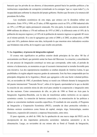bancario que los privaba de sus ahorros; el descontento general hacia los partidos políticos y las
instituciones sospechadas de corrupción (cristalizado en la consigna “que se vayan todos”); y la
incapacidad para enfrentar la situación del propio gobierno. Hechos que llevaron a la renuncia del
presidente De la Rúa.
       Los resultados económicos de esta etapa, que arranca con la dictadura militar son
elocuentes. Entre 1974 y 1999, en 25 años, el PBI argentino creció un 55%, el PBI industrial sólo
un 10% y el PBI per cápita permaneció estancado. Por otra parte, la deuda externa aumentó de
8000 millones de dólares a 170 mil millones de 1975 al 2002 y la diferencia entre el 10% de la
población de mayores ingresos y el 10% de la población de menores ingresos se agrandó 40 veces
en el mismo período. Si a esto lo agregamos que entre el 2000 y el 2002, en plena crisis, el PBI
cayó otro 16%, podemos darnos una idea, incluyendo lo que muestran otros indicadores sociales
que brindamos más arriba, de lo negativo que resultó este período.


V. La Argentina y el proceso de integración regional
   El avance más significativo en política exterior desde principios de los años ‘80 fue el
acercamiento con Brasil, que permitió sentar las bases del Mercosur. La creación y consolidación
de este proceso de integración constituyó un tema que corresponde, sobre todo, al período de
retorno a la democracia, en momentos en que el escenario internacional se tornaba favorable para
esta iniciativa. Las dos superpotencias mundiales se estaban alejando de América Latina, lo que
posibilitaba a la región adquirir mayores grados de autonomía. Esto fue bien comprendido por los
principales dirigentes de la Argentina y Brasil, que agregaron a ello una fuerte voluntad política.
Así, en noviembre de 1985, el presidente Sarney se reunió con Alfonsín durante la inauguración
del puente internacional “Tancredo Neves”, sobre el río Iguazú, oportunidad en la que se decidió
la creación de una comisión mixta de alto nivel para estudiar la cooperación e integración entre
las dos naciones. Como consecuencia de ello, en julio de 1986 se firmó un Acta para la
Integración Argentino-Brasileña, con la idea de transformar ambos territorios en un espacio
económico común. La remoción de barreras comerciales y la armonización de las políticas a
aplicar se concretarían mediante acuerdos específicos. El resultado de este acuerdo, el Programa
de Integración y Cooperación Económica (PICE), constaba de doce protocolos referidos a
distintos sectores económicos como bienes de capital, energía, trigo, biotecnología, asuntos
financieros, expansión del comercio y empresas binacionales, entre otros.
   El paso siguiente, en abril de 1988, fue la aprobación de una nueva etapa del PICE con la
incorporación de dos importantes protocolos sectoriales: industrias automotriz y de la
alimentación. Luego, en noviembre de ese mismo año se firmó el Tratado de Integración,


                                                16
 