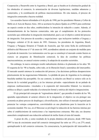 Cooperación y Desarrollo entre la Argentina y Brasil, que se basaba en la eliminación gradual de
los obstáculos al comercio, la armonización de diversas legislaciones, medidas aduaneras y
comerciales, y la coordinación de políticas macroeconómicas. De esta manera, el proceso de
integración comenzaba a hacerse realidad.
   Los acuerdos fueron refrendados el 6 de julio de 1990, por los presidentes Menem y Collor de
Mello en el Acta de Buenos Aires. Allí se acortaron los plazos fijados en el PICE para conformar
un espacio común en diez años, estableciéndose la intención de reducirlo a cuatro. Además, el
desmantelamiento de las barreras comerciales, más que el cumplimiento de los protocolos
sectoriales que enfatizaban la integración interindustrial, pasó a ser el objetivo central del proceso
de integración. Este proceso de acuerdos y negociaciones –que incluyeron también a Uruguay y
Paraguay- culminó el 26 de marzo de 1991. Entonces, los presidentes de Argentina, Brasil,
Uruguay y Paraguay firmaron el Tratado de Asunción, que fijó como fecha de conformación
definitiva del Mercosur el 1º de enero de 1995, acordándose además un conjunto de medidas para
el período de transición. Los instrumentos con los que se constituyó el mercado común fueron en
esencia: un programa de liberalización comercial, la idea de coordinar las políticas
macroeconómicas, un arancel externo común y la adopción de acuerdos sectoriales.
   Sin embargo, la nueva estrategia resultó radicalmente distinta a la planteada en los años ‘80.
El esquema de los ‘90 se basaba, sobre todo, en la liberación lineal y automática del intercambio.
El mercado asumió entonces la conducción del proceso y las decisiones políticas desaparecieron
prácticamente de las negociaciones bilaterales. La pérdida de peso de Argentina en la estrategia
brasileña también fue perceptible. En ese contexto, la relación con Brasil se sostuvo sólo en la
fuerzas de la vecindad geográfica y en los intereses privados –especialmente de un puñado de
empresas multinacionales- vinculados a la expansión del intercambio bilateral. La iniciativa
política se diluyó y quedó reducida a la reiteración formal y retórica del objetivo integracionista.
       El eje principal del concepto de “regionalismo abierto”, que presidía el modelo de los ‘90,
apuntaba especialmente al carácter ofensivo de la integración; el objetivo no era proteger una
economía en pleno proceso de despliegue y diversificación, sino utilizar el mercado regional para
potenciar las ventajas comparativas, convirtiéndolo en una plataforma para la inserción en la
economía mundial. Por eso, en el Mercosur se privilegió la reducción de las barreras internas por
sobre el establecimiento de restricciones a las importaciones extrazona. Más aún, ese desarme
arancelario complementó una reducción unilateral de tarifas frente al resto del mundo.
        A pesar de ello, y como resultado de la propia dinámica del proceso, desde 1985 hasta
1997 la tasa de crecimiento anual del comercio intraregional fue entre un 15% y un 27% anual,
quintuplicando la del comercio extrazona. En consecuencia, la participación del intercambio de


                                                 17
 