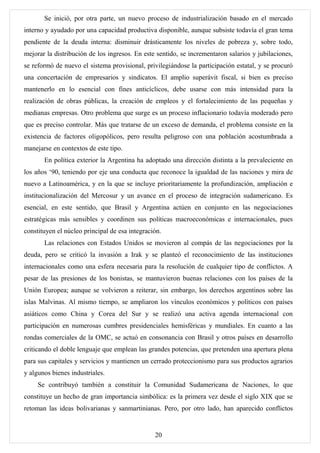 Se inició, por otra parte, un nuevo proceso de industrialización basado en el mercado
interno y ayudado por una capacidad productiva disponible, aunque subsiste todavía el gran tema
pendiente de la deuda interna: disminuir drásticamente los niveles de pobreza y, sobre todo,
mejorar la distribución de los ingresos. En este sentido, se incrementaron salarios y jubilaciones,
se reformó de nuevo el sistema provisional, privilegiándose la participación estatal, y se procuró
una concertación de empresarios y sindicatos. El amplio superávit fiscal, si bien es preciso
mantenerlo en lo esencial con fines anticíclicos, debe usarse con más intensidad para la
realización de obras públicas, la creación de empleos y el fortalecimiento de las pequeñas y
medianas empresas. Otro problema que surge es un proceso inflacionario todavía moderado pero
que es preciso controlar. Más que tratarse de un exceso de demanda, el problema consiste en la
existencia de factores oligopólicos, pero resulta peligroso con una población acostumbrada a
manejarse en contextos de este tipo.
       En política exterior la Argentina ha adoptado una dirección distinta a la prevaleciente en
los años ‘90, teniendo por eje una conducta que reconoce la igualdad de las naciones y mira de
nuevo a Latinoamérica, y en la que se incluye prioritariamente la profundización, ampliación e
institucionalización del Mercosur y un avance en el proceso de integración sudamericano. Es
esencial, en este sentido, que Brasil y Argentina actúen en conjunto en las negociaciones
estratégicas más sensibles y coordinen sus políticas macroeconómicas e internacionales, pues
constituyen el núcleo principal de esa integración.
       Las relaciones con Estados Unidos se movieron al compás de las negociaciones por la
deuda, pero se criticó la invasión a Irak y se planteó el reconocimiento de las instituciones
internacionales como una esfera necesaria para la resolución de cualquier tipo de conflictos. A
pesar de las presiones de los bonistas, se mantuvieron buenas relaciones con los países de la
Unión Europea; aunque se volvieron a reiterar, sin embargo, los derechos argentinos sobre las
islas Malvinas. Al mismo tiempo, se ampliaron los vínculos económicos y políticos con países
asiáticos como China y Corea del Sur y se realizó una activa agenda internacional con
participación en numerosas cumbres presidenciales hemisféricas y mundiales. En cuanto a las
rondas comerciales de la OMC, se actuó en consonancia con Brasil y otros países en desarrollo
criticando el doble lenguaje que emplean las grandes potencias, que pretenden una apertura plena
para sus capitales y servicios y mantienen un cerrado proteccionismo para sus productos agrarios
y algunos bienes industriales.
     Se contribuyó también a constituir la Comunidad Sudamericana de Naciones, lo que
constituye un hecho de gran importancia simbólica: es la primera vez desde el siglo XIX que se
retoman las ideas bolivarianas y sanmartinianas. Pero, por otro lado, han aparecido conflictos


                                                20
 