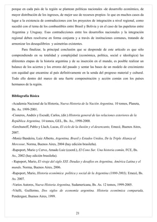 porque en cada país de la región se plantean políticas nacionales -de desarrollo económico, de
mayor distribución de los ingresos, de mejor uso de recursos propios- lo que en muchos casos da
lugar a la existencia de contradicciones con los proyectos de integración a nivel regional, como
sucedió con el tema de los combustibles entre Brasil y Bolivia y en el caso de las papeleras entre
Argentina y Uruguay. Esas contradicciones entre los desarrollos nacionales y la integración
regional deben resolverse en forma conjunta y a través de instituciones comunes, tratando de
armonizar los desequilibrios y asimetrías existentes.
        Para finalizar, la principal conclusión que se desprende de este artículo es que sólo
comprendiendo en su totalidad y complejidad (económica, política, social e ideológica) las
diferentes etapas de la historia argentina y de su inserción en el mundo, es posible realizar un
balance de los aciertos y los errores del pasado y sentar las bases de un modelo de crecimiento
con equidad que encamine al país definitivamente en la senda del progreso material y cultural.
Todo ello dentro del marco de una fuerte compenetración y acción común con los países
hermanos de la región.


Bibliografía Básica

-Academia Nacional de la Historia, Nueva Historia de la Nación Argentina, 10 tomos, Planeta,
Bs. As. 1999-2001.
-Cisneros, Andrés y Escudé, Carlos, (dir.) Historia general de las relaciones exteriores de la
República Argentina, 14 tomos, GEL, Bs. As., 1998-2000.
-Gerchunoff, Pablo y Llach, Lucas, El ciclo de la ilusión y el desencanto, Emecé, Buenos Aires,
2007.
-Moniz Bandeira, Luiz Alberto, Argentina, Brasil y Estados Unidos, De la Triple Alianza al
Mercosur, Norma, Buenos Aires, 2004 (hay edición brasileña).
-Rapoport, Mario y Cervo, Amado Luiz (coord.), El Cono Sur. Una historia común, FCE, Bs.
As., 2002 (hay edición brasileña).
- Rapoport, Mario, El viraje del siglo XXI. Deudas y desafíos en Argentina, América Latina y el
mundo, Norma, Buenos Aires, 2006.
-Rapoport, Mario, Historia económica política y social de la Argentina (1880-2003), Emecé, Bs.
As. 2007.
-Varios Autores, Nueva Historia Argentina, Sudamericana, Bs. As. 12 tomos, 1999-2005.
-Vitelli, Guillermo, Dos siglos de economía argentina. Historia económica comparada,
Pendergast, Buenos Aires, 1999.




                                                21
 